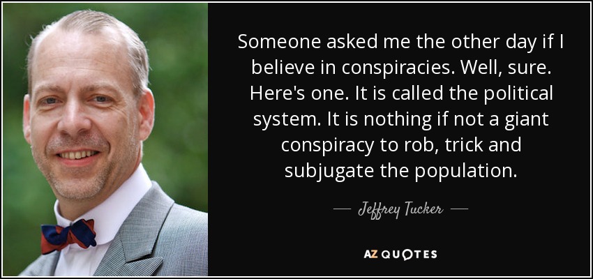 Someone asked me the other day if I believe in conspiracies. Well, sure. Here's one. It is called the political system. It is nothing if not a giant conspiracy to rob, trick and subjugate the population. - Jeffrey Tucker