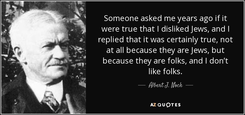 Someone asked me years ago if it were true that I disliked Jews, and I replied that it was certainly true, not at all because they are Jews, but because they are folks, and I don’t like folks. - Albert J. Nock