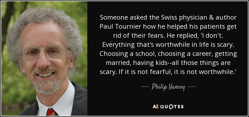 Someone asked the Swiss physician & author Paul Tournier how he helped his patients get rid of their fears. He replied, 'I don't. Everything that's worthwhile in life is scary. Choosing a school, choosing a career, getting married, having kids--all those things are scary. If it is not fearful, it is not worthwhile.' - Philip Yancey