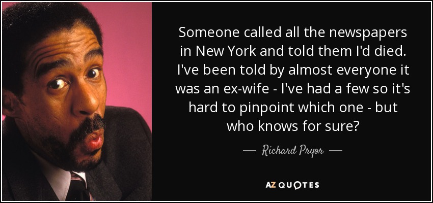 Someone called all the newspapers in New York and told them I'd died. I've been told by almost everyone it was an ex-wife - I've had a few so it's hard to pinpoint which one - but who knows for sure? - Richard Pryor