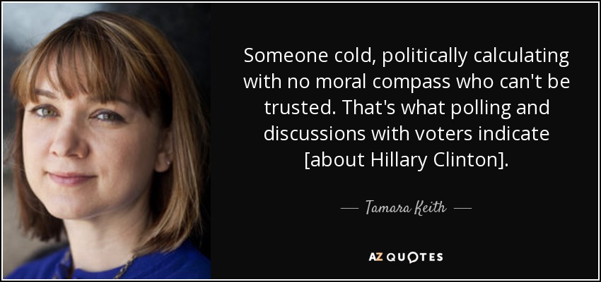 Someone cold, politically calculating with no moral compass who can't be trusted. That's what polling and discussions with voters indicate [about Hillary Clinton]. - Tamara Keith