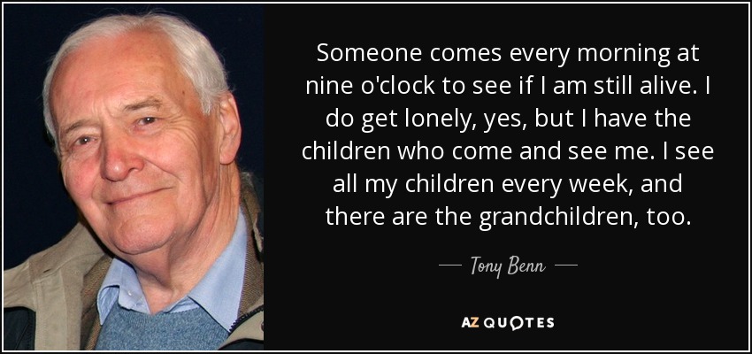 Someone comes every morning at nine o'clock to see if I am still alive. I do get lonely, yes, but I have the children who come and see me. I see all my children every week, and there are the grandchildren, too. - Tony Benn