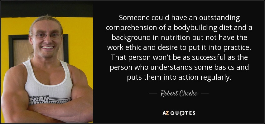 Someone could have an outstanding comprehension of a bodybuilding diet and a background in nutrition but not have the work ethic and desire to put it into practice. That person won’t be as successful as the person who understands some basics and puts them into action regularly. - Robert Cheeke