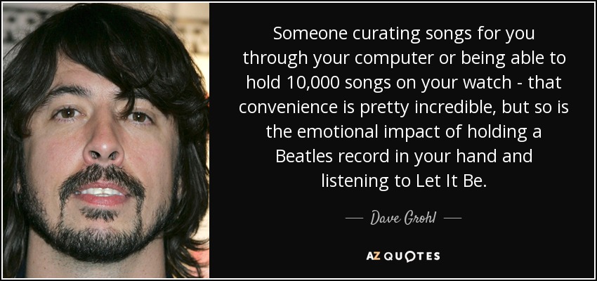 Someone curating songs for you through your computer or being able to hold 10,000 songs on your watch - that convenience is pretty incredible, but so is the emotional impact of holding a Beatles record in your hand and listening to Let It Be. - Dave Grohl