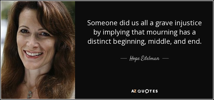 Someone did us all a grave injustice by implying that mourning has a distinct beginning, middle, and end. - Hope Edelman