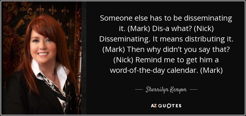 Someone else has to be disseminating it. (Mark) Dis-a what? (Nick) Disseminating. It means distributing it. (Mark) Then why didn’t you say that? (Nick) Remind me to get him a word-of-the-day calendar. (Mark) - Sherrilyn Kenyon