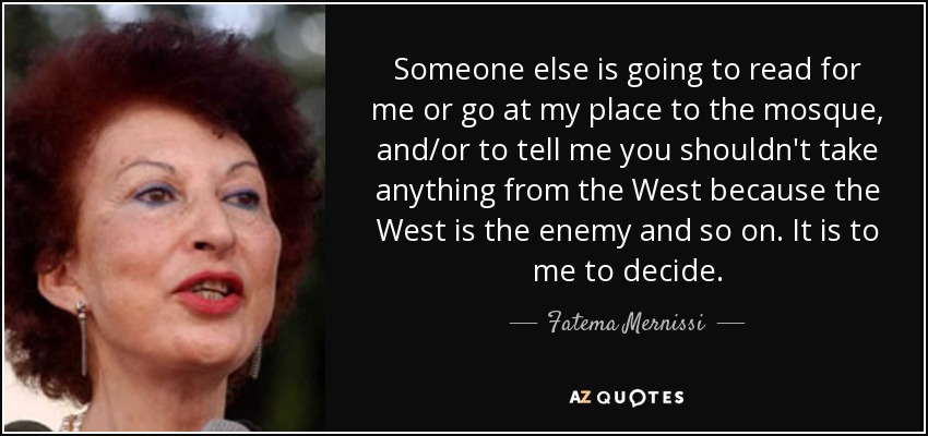 Someone else is going to read for me or go at my place to the mosque, and/or to tell me you shouldn't take anything from the West because the West is the enemy and so on. It is to me to decide. - Fatema Mernissi