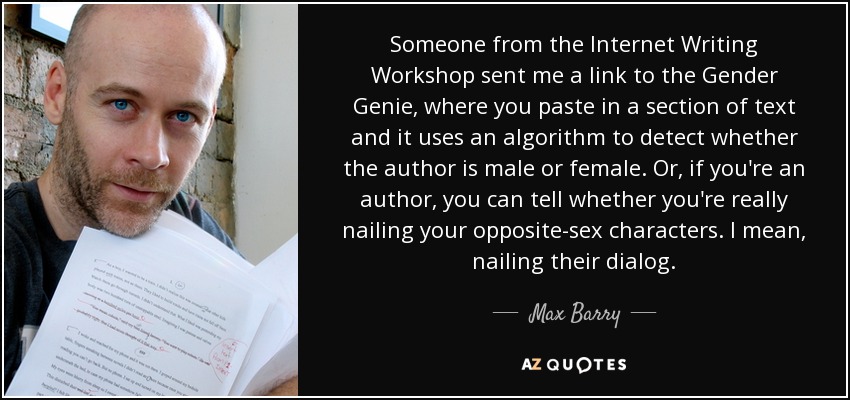 Someone from the Internet Writing Workshop sent me a link to the Gender Genie, where you paste in a section of text and it uses an algorithm to detect whether the author is male or female. Or, if you're an author, you can tell whether you're really nailing your opposite-sex characters. I mean, nailing their dialog. - Max Barry