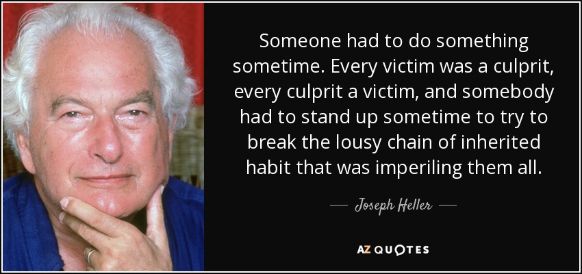 Someone had to do something sometime. Every victim was a culprit, every culprit a victim, and somebody had to stand up sometime to try to break the lousy chain of inherited habit that was imperiling them all. - Joseph Heller