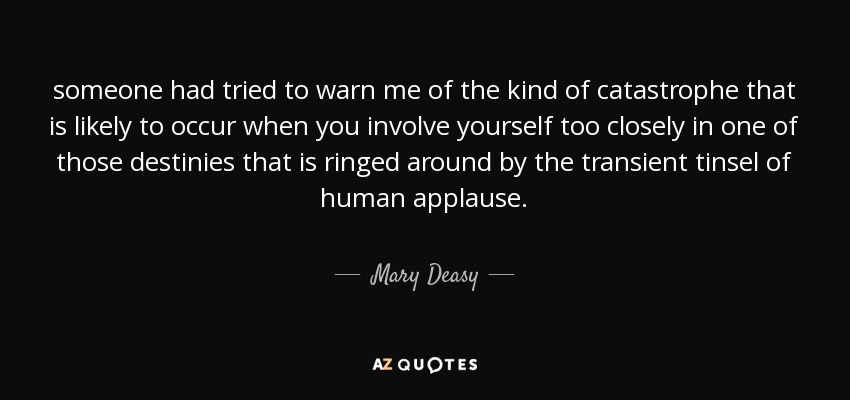 someone had tried to warn me of the kind of catastrophe that is likely to occur when you involve yourself too closely in one of those destinies that is ringed around by the transient tinsel of human applause. - Mary Deasy