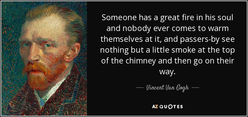 Someone has a great fire in his soul and nobody ever comes to warm themselves at it, and passers-by see nothing but a little smoke at the top of the chimney and then go on their way. - Vincent Van Gogh