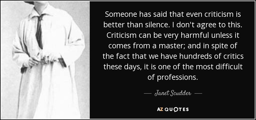 Someone has said that even criticism is better than silence. I don't agree to this. Criticism can be very harmful unless it comes from a master; and in spite of the fact that we have hundreds of critics these days, it is one of the most difficult of professions. - Janet Scudder
