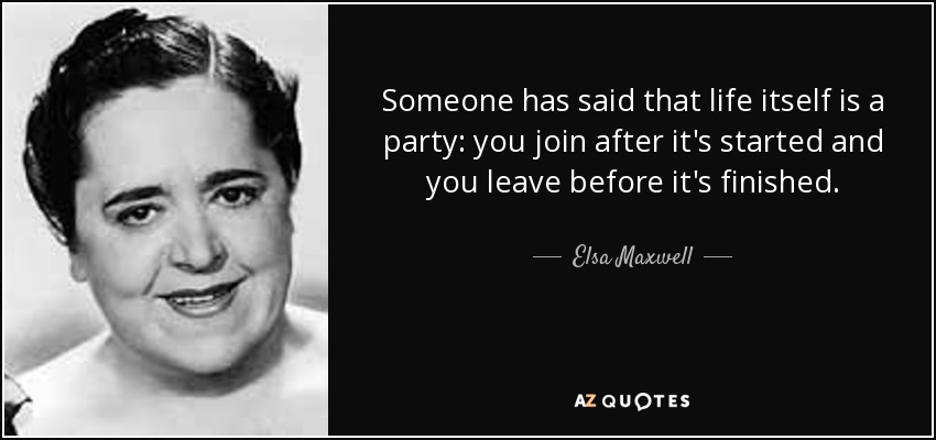 Someone has said that life itself is a party: you join after it's started and you leave before it's finished. - Elsa Maxwell