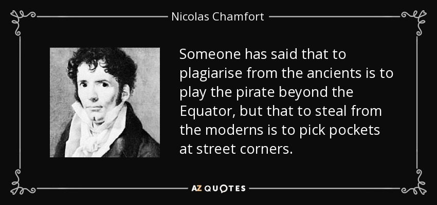 Someone has said that to plagiarise from the ancients is to play the pirate beyond the Equator, but that to steal from the moderns is to pick pockets at street corners. - Nicolas Chamfort