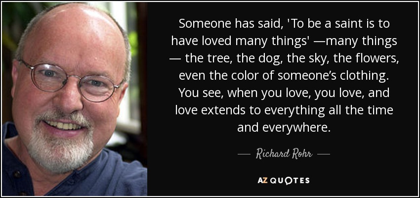 Someone has said, 'To be a saint is to have loved many things' —many things — the tree, the dog, the sky, the flowers, even the color of someone’s clothing. You see, when you love, you love, and love extends to everything all the time and everywhere. - Richard Rohr