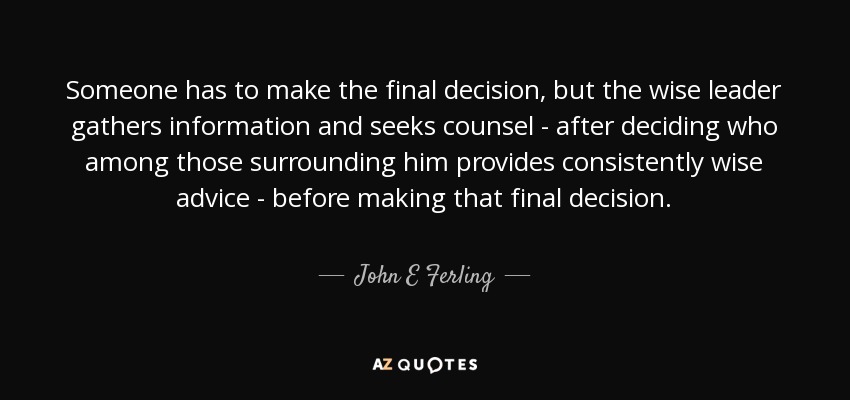 Someone has to make the final decision, but the wise leader gathers information and seeks counsel - after deciding who among those surrounding him provides consistently wise advice - before making that final decision. - John E Ferling