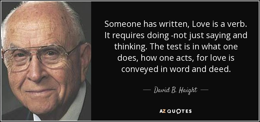 Someone has written, Love is a verb. It requires doing -not just saying and thinking. The test is in what one does, how one acts, for love is conveyed in word and deed. - David B. Haight