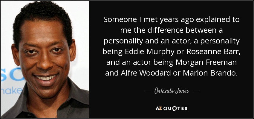 Someone I met years ago explained to me the difference between a personality and an actor, a personality being Eddie Murphy or Roseanne Barr, and an actor being Morgan Freeman and Alfre Woodard or Marlon Brando. - Orlando Jones