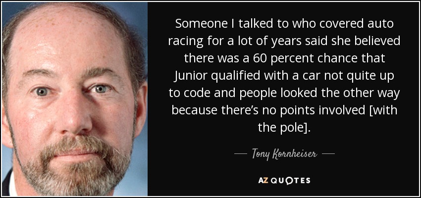 Someone I talked to who covered auto racing for a lot of years said she believed there was a 60 percent chance that Junior qualified with a car not quite up to code and people looked the other way because there’s no points involved [with the pole]. - Tony Kornheiser