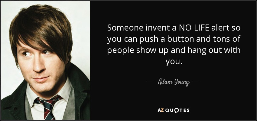 Someone invent a NO LIFE alert so you can push a button and tons of people show up and hang out with you. - Adam Young