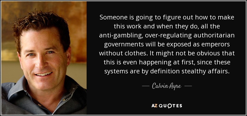Someone is going to figure out how to make this work and when they do, all the anti-gambling, over-regulating authoritarian governments will be exposed as emperors without clothes. It might not be obvious that this is even happening at first, since these systems are by definition stealthy affairs. - Calvin Ayre
