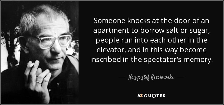 Someone knocks at the door of an apartment to borrow salt or sugar, people run into each other in the elevator, and in this way become inscribed in the spectator's memory. - Krzysztof Kieslowski