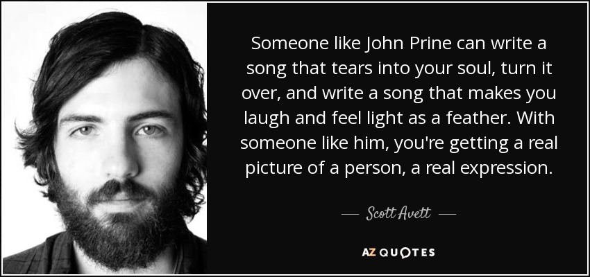 Someone like John Prine can write a song that tears into your soul, turn it over, and write a song that makes you laugh and feel light as a feather. With someone like him, you're getting a real picture of a person, a real expression. - Scott Avett