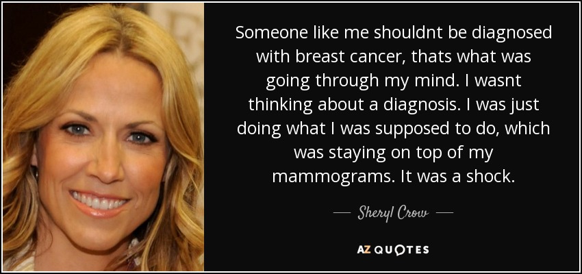 Someone like me shouldnt be diagnosed with breast cancer, thats what was going through my mind. I wasnt thinking about a diagnosis. I was just doing what I was supposed to do, which was staying on top of my mammograms. It was a shock. - Sheryl Crow
