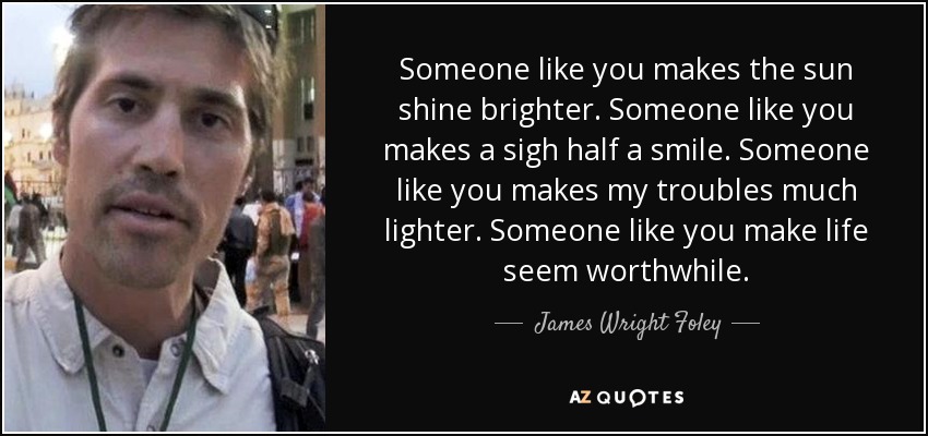 Someone like you makes the sun shine brighter. Someone like you makes a sigh half a smile. Someone like you makes my troubles much lighter. Someone like you make life seem worthwhile. - James Wright Foley