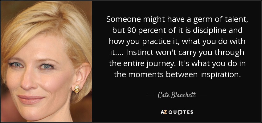 Someone might have a germ of talent, but 90 percent of it is discipline and how you practice it, what you do with it. ... Instinct won't carry you through the entire journey. It's what you do in the moments between inspiration. - Cate Blanchett