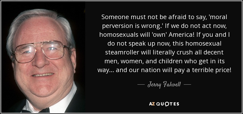 Someone must not be afraid to say, 'moral perversion is wrong.' If we do not act now, homosexuals will 'own' America! If you and I do not speak up now, this homosexual steamroller will literally crush all decent men, women, and children who get in its way ... and our nation will pay a terrible price! - Jerry Falwell