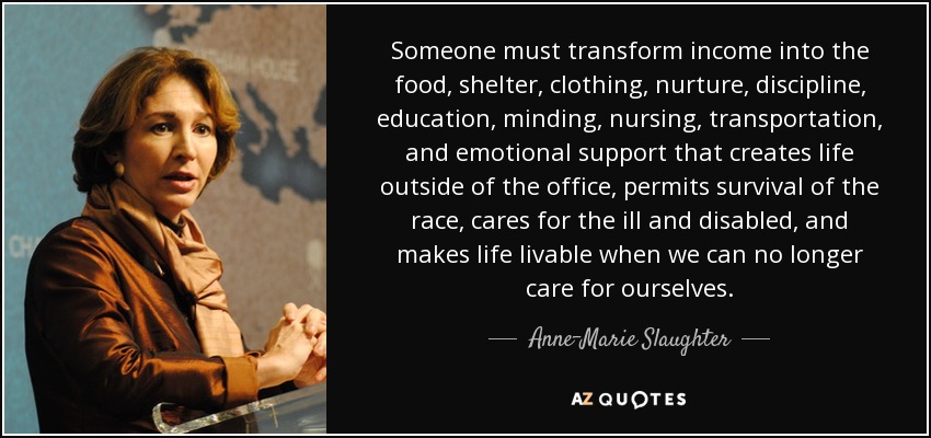 Someone must transform income into the food, shelter, clothing, nurture, discipline, education, minding, nursing, transportation, and emotional support that creates life outside of the office, permits survival of the race, cares for the ill and disabled, and makes life livable when we can no longer care for ourselves. - Anne-Marie Slaughter