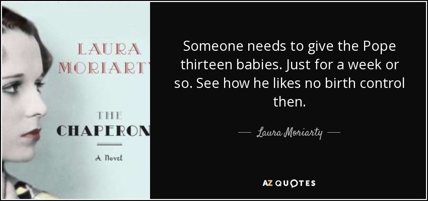 Someone needs to give the Pope thirteen babies. Just for a week or so. See how he likes no birth control then. - Laura Moriarty