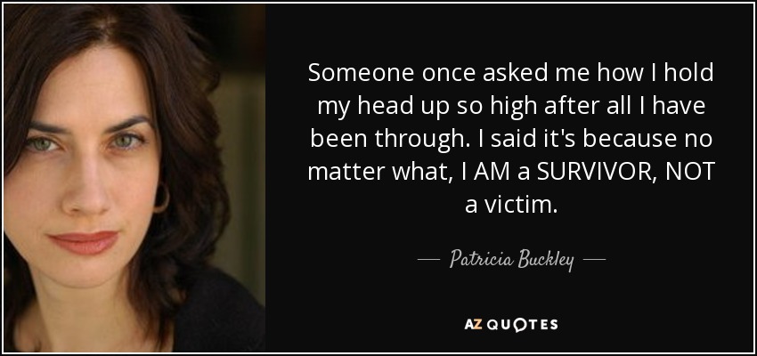 Someone once asked me how I hold my head up so high after all I have been through. I said it's because no matter what, I AM a SURVIVOR, NOT a victim. - Patricia Buckley