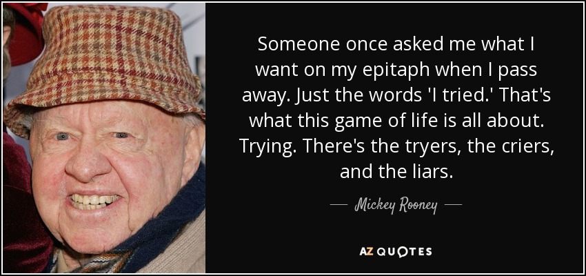 Someone once asked me what I want on my epitaph when I pass away. Just the words 'I tried.' That's what this game of life is all about. Trying. There's the tryers, the criers, and the liars. - Mickey Rooney