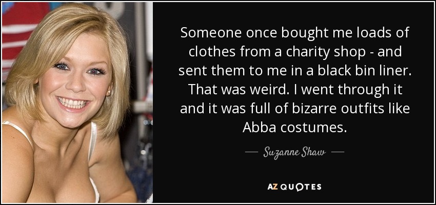 Someone once bought me loads of clothes from a charity shop - and sent them to me in a black bin liner. That was weird. I went through it and it was full of bizarre outfits like Abba costumes. - Suzanne Shaw