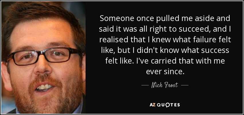 Someone once pulled me aside and said it was all right to succeed, and I realised that I knew what failure felt like, but I didn't know what success felt like. I've carried that with me ever since. - Nick Frost