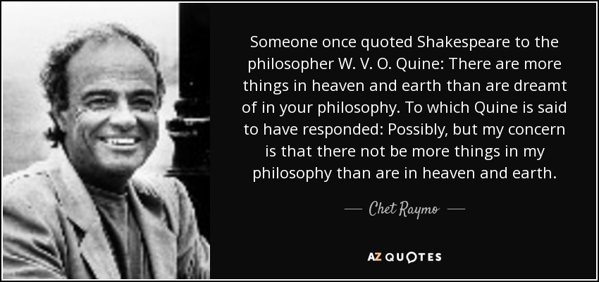 Someone once quoted Shakespeare to the philosopher W. V. O. Quine: There are more things in heaven and earth than are dreamt of in your philosophy. To which Quine is said to have responded: Possibly, but my concern is that there not be more things in my philosophy than are in heaven and earth. - Chet Raymo