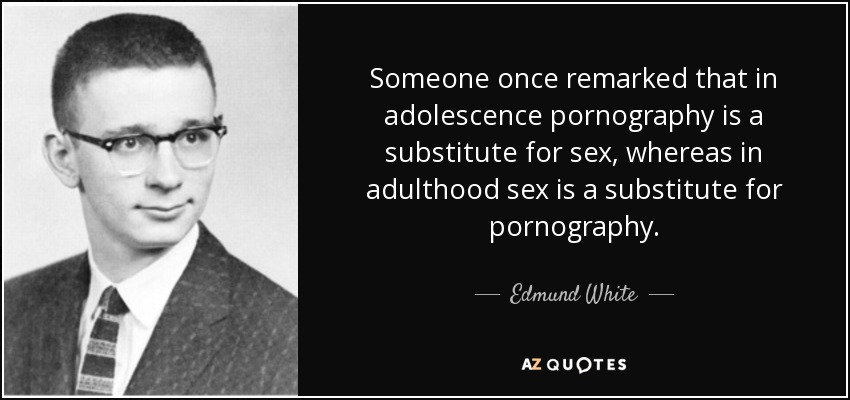 Someone once remarked that in adolescence pornography is a substitute for sex, whereas in adulthood sex is a substitute for pornography. - Edmund White