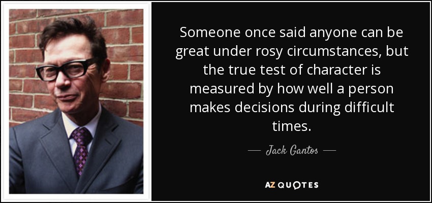 Someone once said anyone can be great under rosy circumstances, but the true test of character is measured by how well a person makes decisions during difficult times. - Jack Gantos