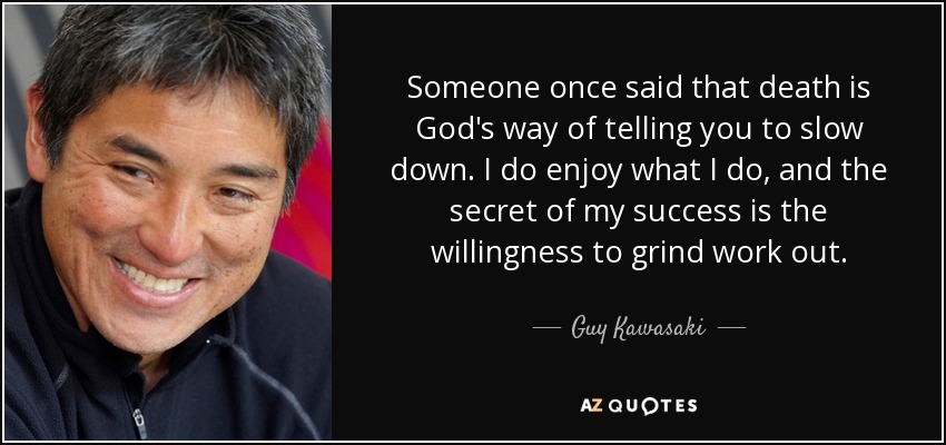 Someone once said that death is God's way of telling you to slow down. I do enjoy what I do, and the secret of my success is the willingness to grind work out. - Guy Kawasaki
