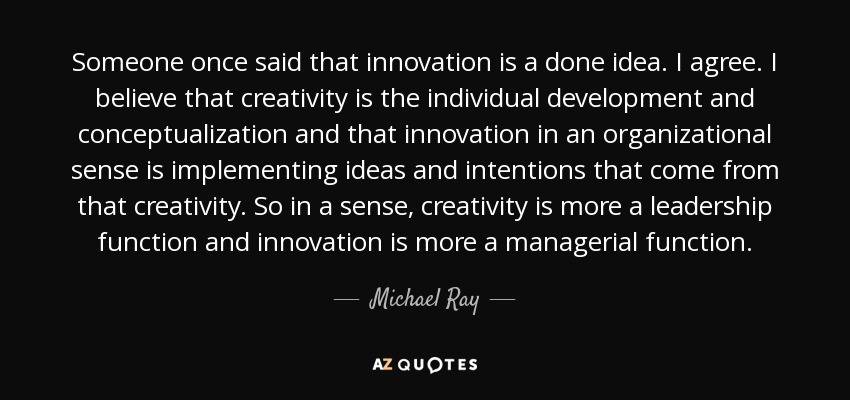 Someone once said that innovation is a done idea. I agree. I believe that creativity is the individual development and conceptualization and that innovation in an organizational sense is implementing ideas and intentions that come from that creativity. So in a sense, creativity is more a leadership function and innovation is more a managerial function. - Michael Ray