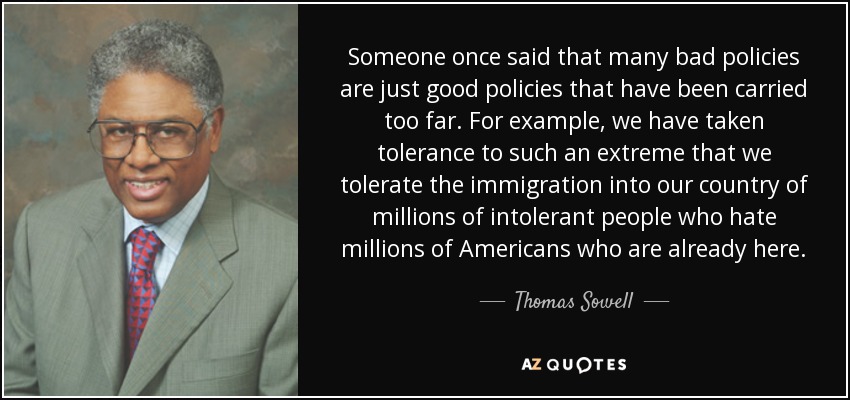 Someone once said that many bad policies are just good policies that have been carried too far. For example, we have taken tolerance to such an extreme that we tolerate the immigration into our country of millions of intolerant people who hate millions of Americans who are already here. - Thomas Sowell