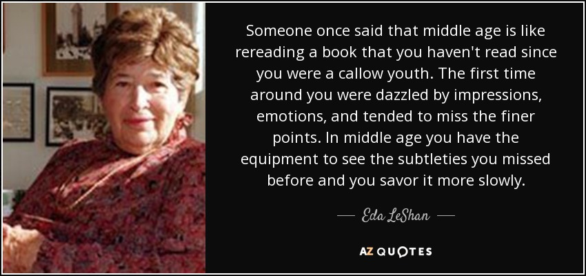 Someone once said that middle age is like rereading a book that you haven't read since you were a callow youth. The first time around you were dazzled by impressions, emotions, and tended to miss the finer points. In middle age you have the equipment to see the subtleties you missed before and you savor it more slowly. - Eda LeShan