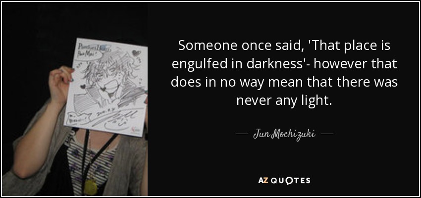 Someone once said, 'That place is engulfed in darkness'- however that does in no way mean that there was never any light. - Jun Mochizuki