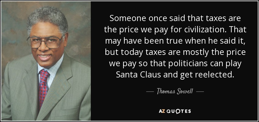 Someone once said that taxes are the price we pay for civilization. That may have been true when he said it, but today taxes are mostly the price we pay so that politicians can play Santa Claus and get reelected. - Thomas Sowell
