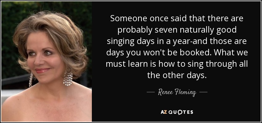 Someone once said that there are probably seven naturally good singing days in a year-and those are days you won't be booked. What we must learn is how to sing through all the other days. - Renee Fleming