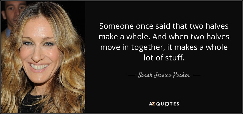 Someone once said that two halves make a whole. And when two halves move in together, it makes a whole lot of stuff. - Sarah Jessica Parker