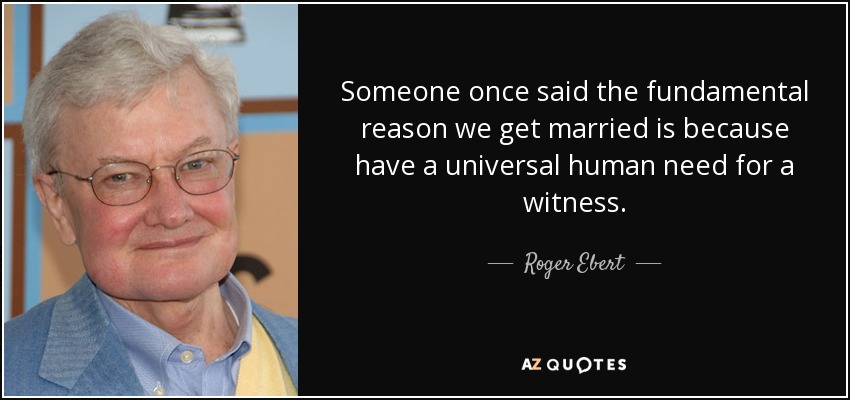 Someone once said the fundamental reason we get married is because have a universal human need for a witness. - Roger Ebert