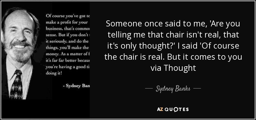 Someone once said to me, 'Are you telling me that chair isn't real, that it's only thought?' I said 'Of course the chair is real. But it comes to you via Thought - Sydney Banks